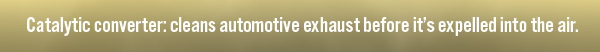 Catalytic converter: cleans automotive exhaust before it's expelled into the air. 