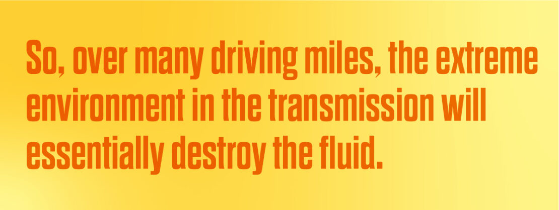 So, over many driving miles, the extreme environment in the transmission will essentially destroy the fluid. 