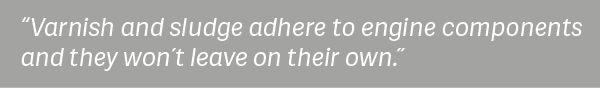 "Varnish and sludge adhere to engine components and they won't leave on their own." 