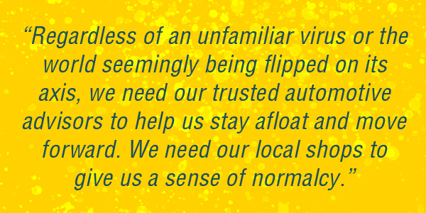 Regardless of an unfamiliar virus or the world seemingly being flipped on its axis, we need our trusted automotive advisors to help us stay afloat and move forward. We need our local shops to give us a sense of normalcy. 